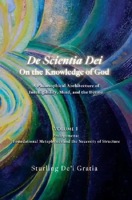 De Scientia Dei - On the Knowledge of God - A Philosophical Architecture of Intelligibility, Mind, and the Divine: Volume 1: Prolegomena: Foundational by Sturling De'i Gratia, Dali Wu, Mohamad Al-Hakim