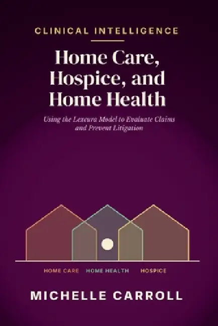 Clinical Intelligence in Home Care, Hospice, and Home Health: Using the Lexcura Model to Evaluate Claims and Prevent Litigation by Michelle Carroll