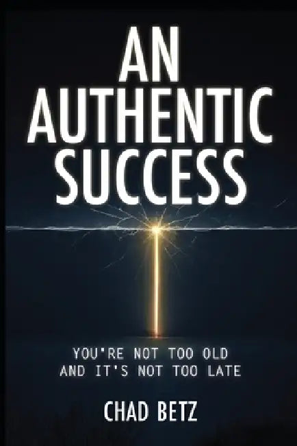 An Authentic Success: You're Not Too Old And It's Not Too Late by Chad Betz