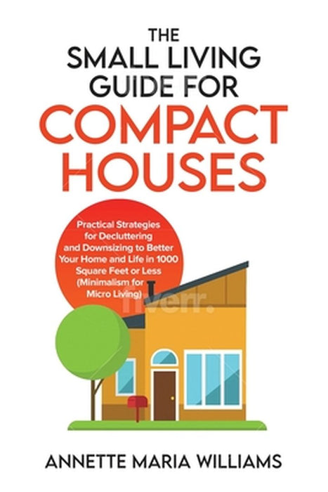 The Small Living Guide for Compact Houses: Practical Strategies for Decluttering and Downsizing to Better Your Home and Life in 1000 Square Feet or Le by Annette Maria Williams