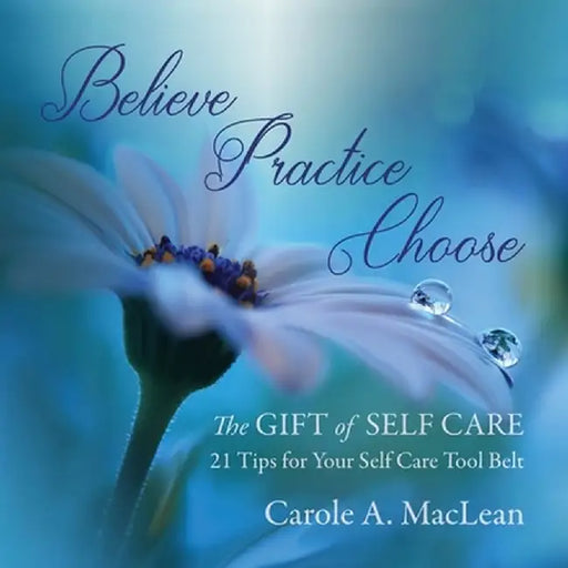 Believe/Practice/Choose - The Gift of Self Care: 21 Tips for Your Self Care Tool Belt by Carole A. MacLean