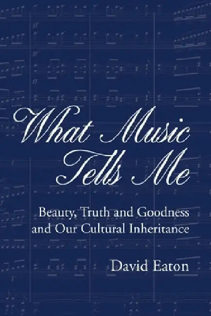What Music Tells Me: Beauty, Truth and Goodness and Our Cultural Inheritance by David Eaton