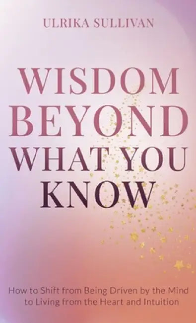 Wisdom Beyond What You Know: How to Shift from Being Driven by the Mind to Living from the Heart and Intuition by Ulrika Sullivan