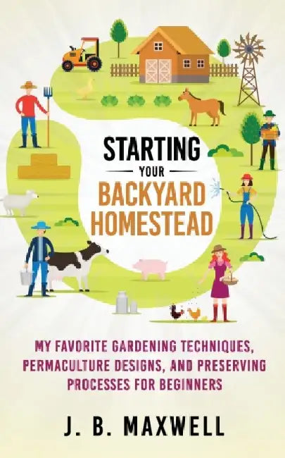 Starting Your Backyard Homestead: My Favorite Gardening Techniques, Permaculture Designs, and Preserving Processes For Beginners by J. B. Maxwell