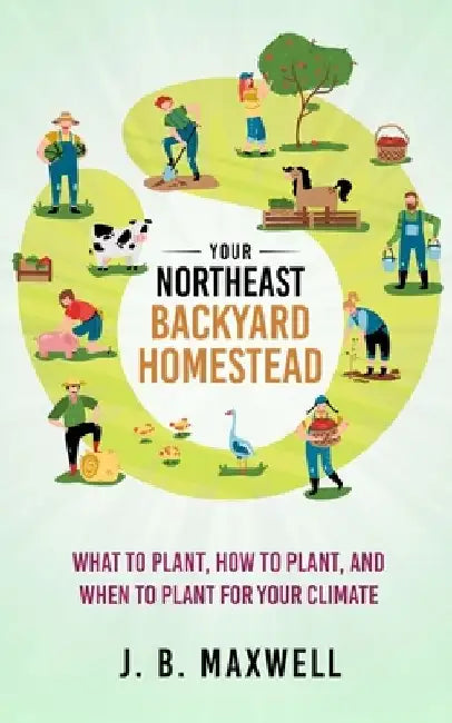 Your Northeast Backyard Homestead: What to Plant, How to Plant, and When to Plant for Your Climate by J. B. Maxwell