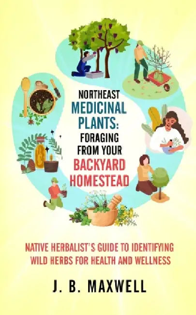 Northeast Medicinal Plants: Foraging From Your Backyard Homestead: Native Herbalist's Guide to Identifying Wild Herbs for Health and Wellness by J. B. Maxwell