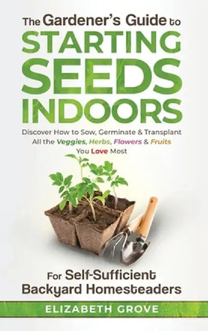 The Gardener's Guide to Starting Seeds Indoors: Discover How to Sow, Germinate, & Transplant All The Veggies, Herbs, Flowers & Fruits You Love Most by Elizabeth Grove