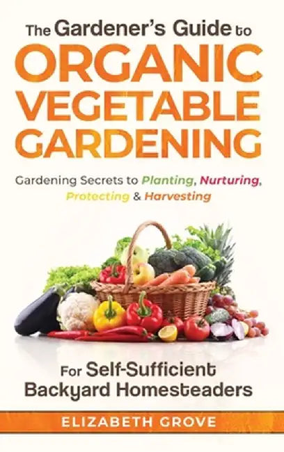 The Gardener's Guide to Organic Vegetable Gardening for Self-Sufficient Backyard Homesteaders by Elizabeth Grove