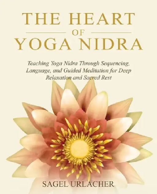 The Heart of Yoga Nidra: Teaching Yoga Nidra Through Sequencing, Language, and Guided Meditation for Deep Relaxation and Sacred Rest by Sagel Urlacher
