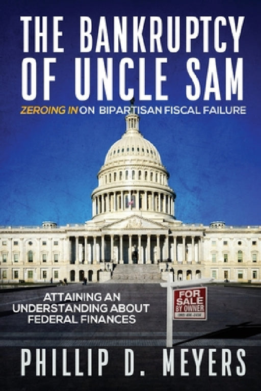 The Bankruptcy of Uncle Sam: Zeroing In On Bipartisan Fiscal Failure by Phillip D. Meyers