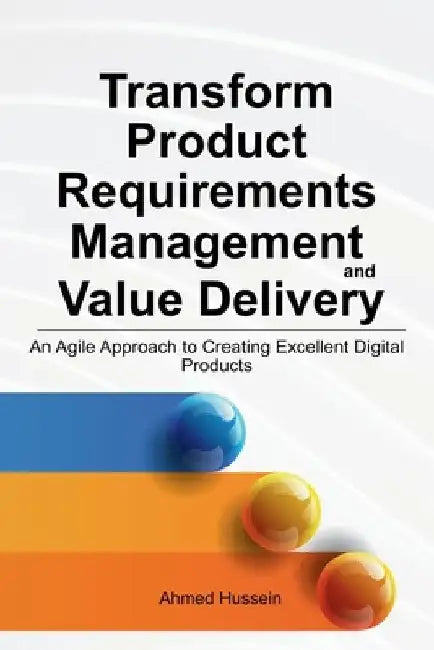Transform Product Requirements Management and Value Delivery: An Agile Approach to Creating Excellent Digital Products by Ahmed Hussein