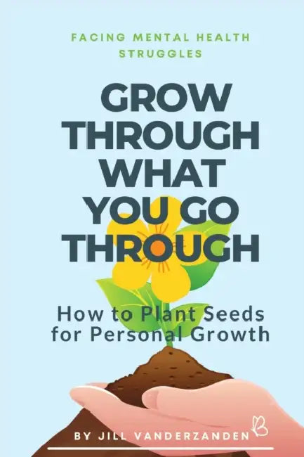Grow Through What You Go Through: Facing Mental Health Struggles - How to Plant Seeds for Personal Growth by Jill Vanderzanden