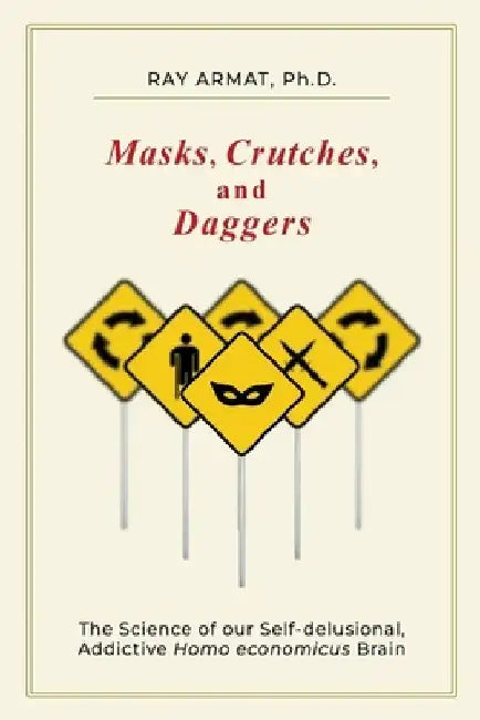 Masks, Crutches, and Daggers: The Science of Our Addictive, Self-Delusional Homo Economicus Brain by Ray (Rahim) Armat