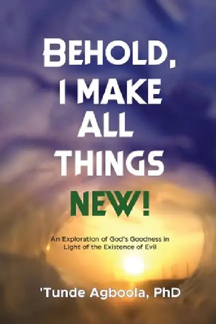 Behold, I Make All Things New!: An Exploration of God's Goodness in Light of the Existence of Evil by 'Tunde Caleb Agboola