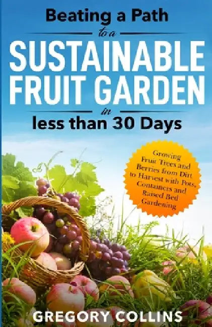 Beating a Path to a Sustainable Fruit Garden in Less Than 30 Days: Growing Fruit Trees and Berries from Dirt to Harvest with Pots, Containers, and Rai by Gregory Collins