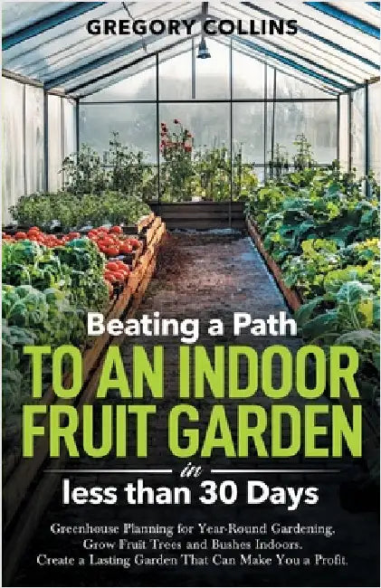 Beating a Path to an Indoor Fruit Garden in Less Than 30 Days: Growing Fruit Trees and Berries from Dirt to Harvest with Pots, Containers, and Raised by Gregory Collins