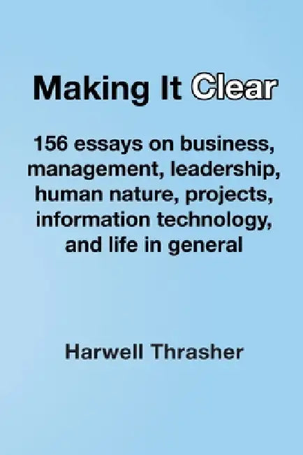 Making It Clear: 156 essays on business, management, leadership, human nature, projects, information technology, and life in general by Harwell Thrasher