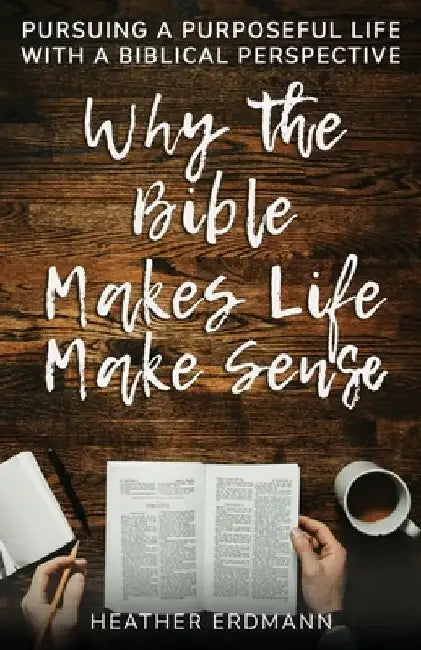 Why the Bible Makes Life Make Sense: Pursuing a Purposeful Life with a Biblical Perspective by Heather Erdmann