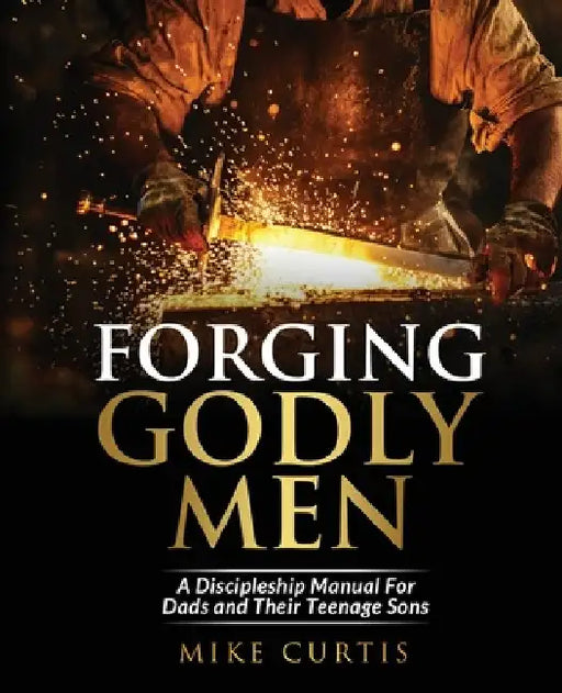 Forging Godly Men: A Discipleship Manual For Dads and Their Teenage Sons by Mike Curtis