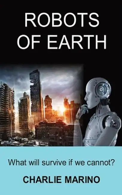 Robots of Earth: What Will Survive If We Cannot? by Charlie J. Marino