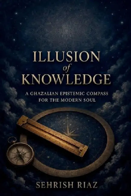 ILLUSSION of KNOWLDGE: A Ghazalian Epistemic Compass for the Modern Soul by Sehrish Riaz