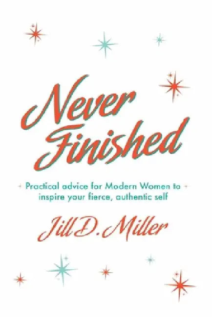 Never Finished: Practical advice for Modern Women to inspire your fierce, authentic self by Jill D. Miller
