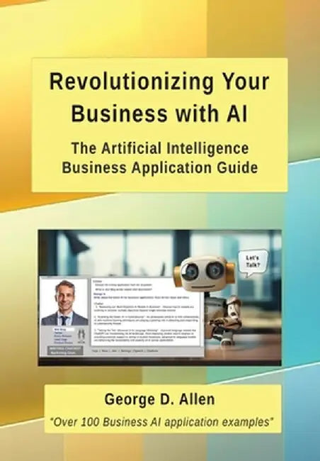 Revolutionizing Your Business with AI: The Ultimate Artificial Intelligence Business Application Guide by George D. Allen