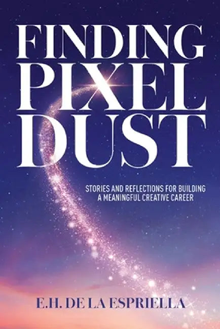 Finding Pixel Dust: Stories and Reflections for Building a Meaningful Creative Career by E. H. de la Espriella