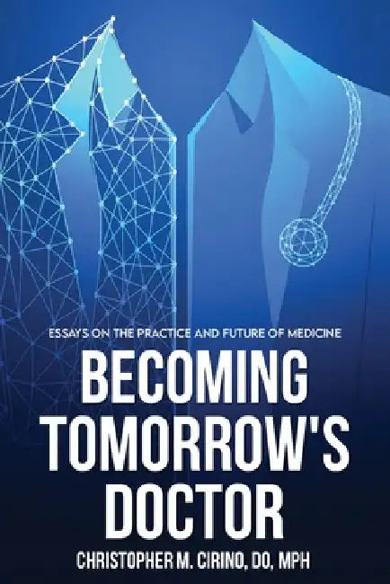 Becoming Tomorrow's Doctor: Essays on the Practice and Future of Medicine by Christopher M. Cirino