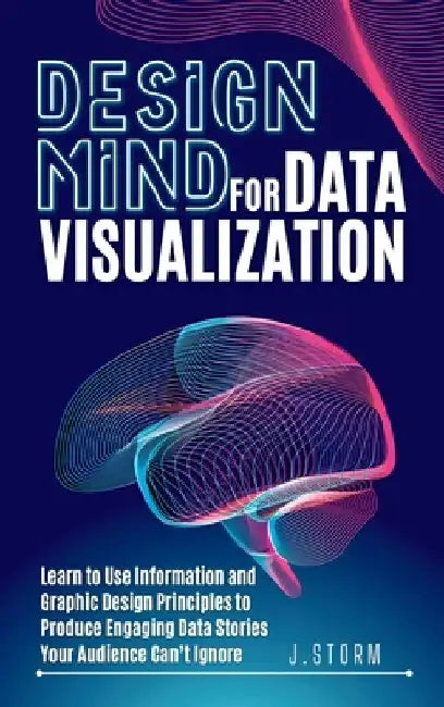 Design Mind for Data Visualization: Learn to Use Information and Graphic Design Principles to Produce Engaging Data Stories Your Audience Can't Ignore by J. Storm