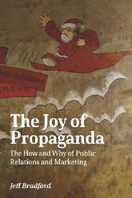 The Joy of Propaganda: The How and Why of Public Relations and Marketing by Jeff Bradford
