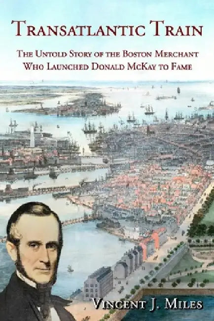 Transatlantic Train: The Untold Story of the Boston Merchant Who Launched Donald McKay to Fame by Vincent J. Miles