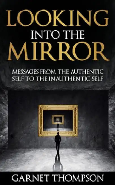 Looking into the Mirror - Messages from the Authentic Self to the Inauthentic Self by Garnet Thompson