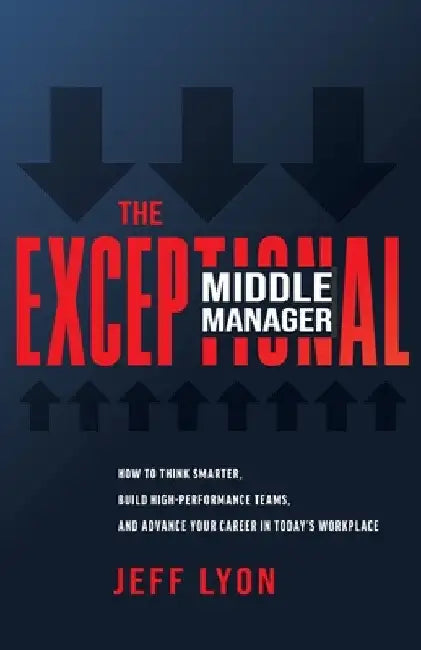 The Exceptional Middle Manager: How to Think Smarter, Build High-Performance Teams, and Advance Your Career in Today's Workplace by Jeff Lyon