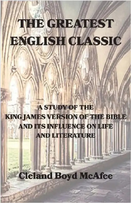 The Greatest English Classic, A Study of the King James Version of the Bible and Its Influence on Life and Literature by McAfee, Cleland B.