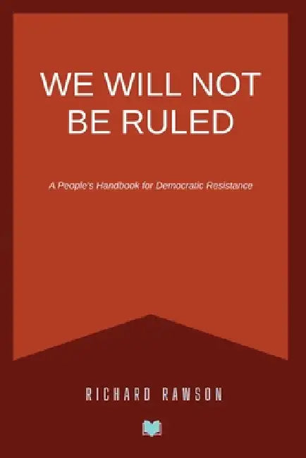 We Will Not Be Ruled: A People's Handbook for Democratic Resistance by Richard Rawson