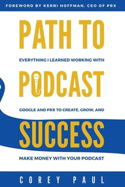 Path To Podcast Success: Everything I Learned Working with Google and PRX to Create, Grow, and Make Money with Your Podcast by Corey Paul