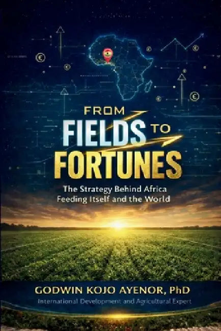 From Fields to Fortunes: The Strategy Behind Africa Feeding Itself and the World by Godwin Kojo Ayenor