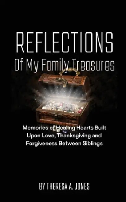 Reflections of My Family Treasures: Memories of Healing Hearts Built Upon Love, Thanksgiving and Forgiveness Between Siblings by Theresa A. Jones