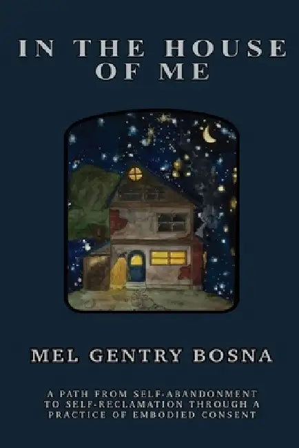 In The House Of Me: A path from self-abandonment towards self-reclamation through a practice of embodied consent by Mel Gentry Bosna