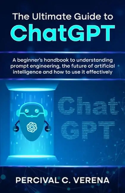 The Ultimate Guide to ChatGPT: A beginner's handbook to understanding prompt engineering, the future of artificial intelligence and how to use it eff by Percival C. Verena