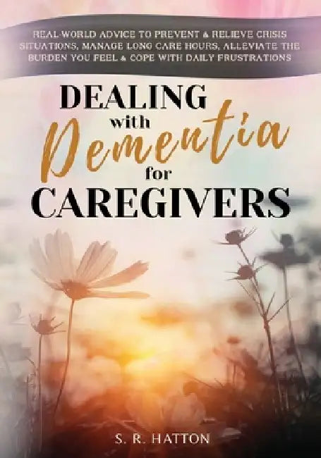 Dealing with Dementia for Caregivers: Real-World Advice to Prevent & Relieve Crisis Situations, Manage Long Care Hours, Alleviate the Burden You Feel by S. R. Hatton
