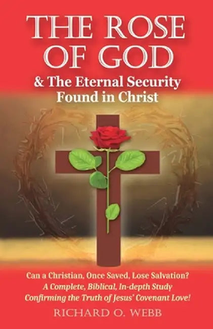 The Rose of God & The Eternal Security Found in Christ: Can a Christian, Once Saved, Lose Salvation? A Complete, Biblical, In-depth Study Confirming t by Richard O. Webb