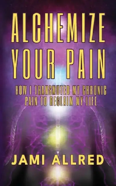 Alchemize Your Pain: How I Transmuted my Chronic Pain to Reclaim my Life by Jami Allred