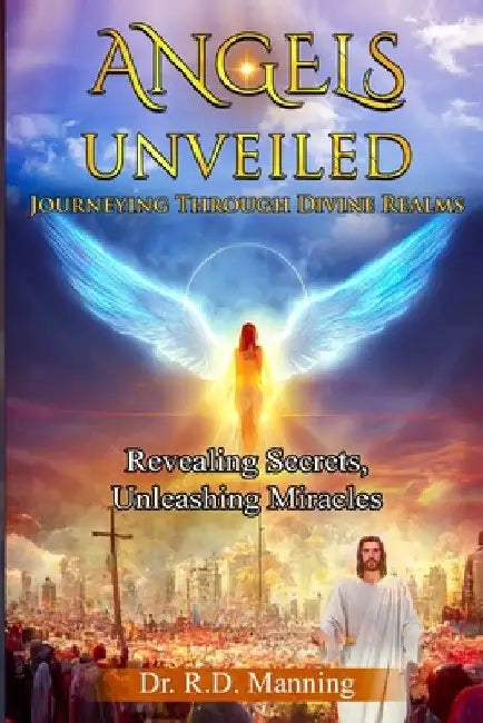 "Angles Unveiled: Journey through Divine Realms" "Revealing Secrets, Unleashing Miracles" by R. D. Manning