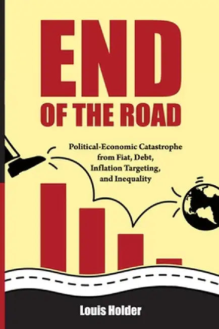 End Of The Road: Political-Economic Catastrophe From Fiat, Debt, Inflation Targeting and Inequality by Louis Holder