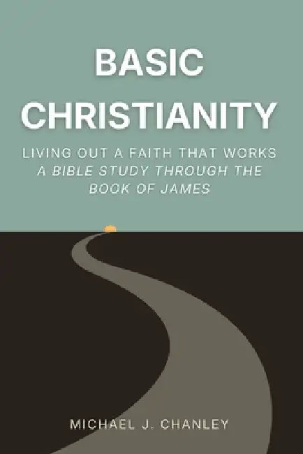 Basic Christianity: Living Out a Faith That Works: A Bible Study Through the Book of James by Michael J. Chanley