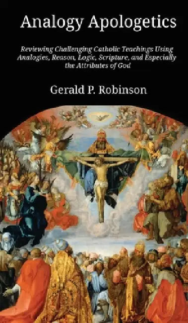 Analogy Apologetics: Reviewing Challenging Catholic Teachings Using Analogies, Reason, Logic, Scripture, and Especially the Attributes of God by Gerald Robinson