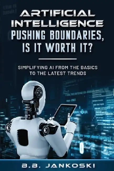 Artificial Intelligence Pushing Boundaries, Is It Worth It: Simplifying AI from the Basics to the Latest Trends by B. B. Jankoski