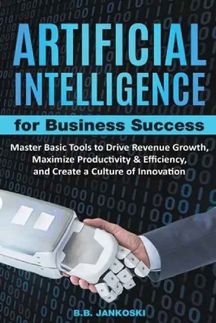 Artificial Intelligence For Business: Master Basic Tools To Drive Revenue Growth, Maximize Productivity & Efficiency, And Create A Culture Of Innovati by B. B. Jankoski